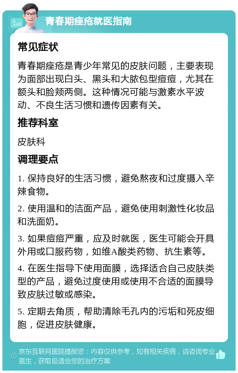 青春期痤疮就医指南 常见症状 青春期痤疮是青少年常见的皮肤问题，主要表现为面部出现白头、黑头和大脓包型痘痘，尤其在额头和脸颊两侧。这种情况可能与激素水平波动、不良生活习惯和遗传因素有关。 推荐科室 皮肤科 调理要点 1. 保持良好的生活习惯，避免熬夜和过度摄入辛辣食物。 2. 使用温和的洁面产品，避免使用刺激性化妆品和洗面奶。 3. 如果痘痘严重，应及时就医，医生可能会开具外用或口服药物，如维A酸类药物、抗生素等。 4. 在医生指导下使用面膜，选择适合自己皮肤类型的产品，避免过度使用或使用不合适的面膜导致皮肤过敏或感染。 5. 定期去角质，帮助清除毛孔内的污垢和死皮细胞，促进皮肤健康。