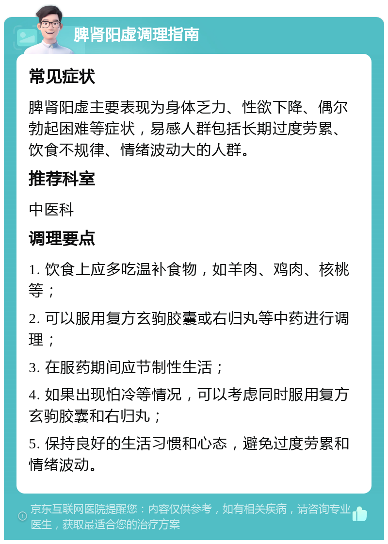 脾肾阳虚调理指南 常见症状 脾肾阳虚主要表现为身体乏力、性欲下降、偶尔勃起困难等症状，易感人群包括长期过度劳累、饮食不规律、情绪波动大的人群。 推荐科室 中医科 调理要点 1. 饮食上应多吃温补食物，如羊肉、鸡肉、核桃等； 2. 可以服用复方玄驹胶囊或右归丸等中药进行调理； 3. 在服药期间应节制性生活； 4. 如果出现怕冷等情况，可以考虑同时服用复方玄驹胶囊和右归丸； 5. 保持良好的生活习惯和心态，避免过度劳累和情绪波动。