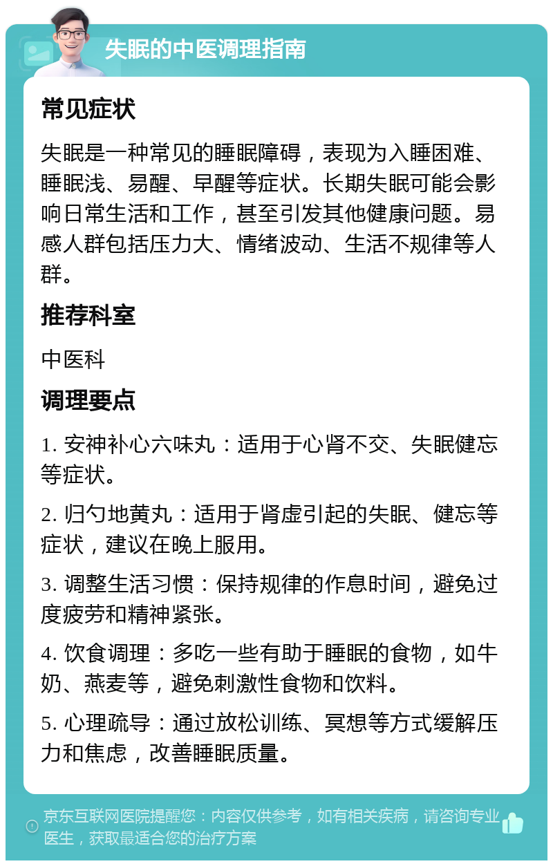 失眠的中医调理指南 常见症状 失眠是一种常见的睡眠障碍，表现为入睡困难、睡眠浅、易醒、早醒等症状。长期失眠可能会影响日常生活和工作，甚至引发其他健康问题。易感人群包括压力大、情绪波动、生活不规律等人群。 推荐科室 中医科 调理要点 1. 安神补心六味丸：适用于心肾不交、失眠健忘等症状。 2. 归勺地黄丸：适用于肾虚引起的失眠、健忘等症状，建议在晚上服用。 3. 调整生活习惯：保持规律的作息时间，避免过度疲劳和精神紧张。 4. 饮食调理：多吃一些有助于睡眠的食物，如牛奶、燕麦等，避免刺激性食物和饮料。 5. 心理疏导：通过放松训练、冥想等方式缓解压力和焦虑，改善睡眠质量。