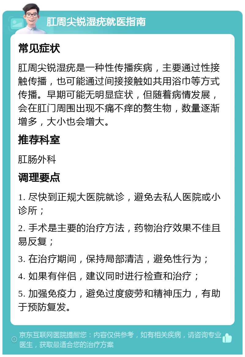 肛周尖锐湿疣就医指南 常见症状 肛周尖锐湿疣是一种性传播疾病，主要通过性接触传播，也可能通过间接接触如共用浴巾等方式传播。早期可能无明显症状，但随着病情发展，会在肛门周围出现不痛不痒的赘生物，数量逐渐增多，大小也会增大。 推荐科室 肛肠外科 调理要点 1. 尽快到正规大医院就诊，避免去私人医院或小诊所； 2. 手术是主要的治疗方法，药物治疗效果不佳且易反复； 3. 在治疗期间，保持局部清洁，避免性行为； 4. 如果有伴侣，建议同时进行检查和治疗； 5. 加强免疫力，避免过度疲劳和精神压力，有助于预防复发。