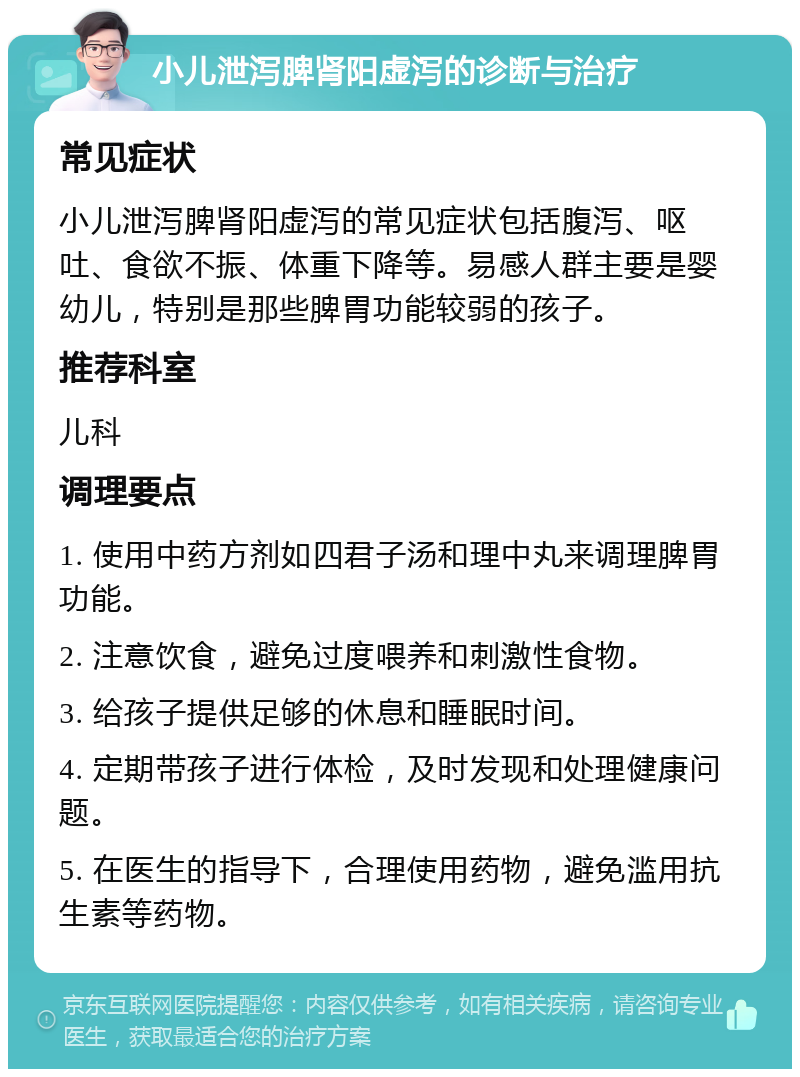 小儿泄泻脾肾阳虚泻的诊断与治疗 常见症状 小儿泄泻脾肾阳虚泻的常见症状包括腹泻、呕吐、食欲不振、体重下降等。易感人群主要是婴幼儿，特别是那些脾胃功能较弱的孩子。 推荐科室 儿科 调理要点 1. 使用中药方剂如四君子汤和理中丸来调理脾胃功能。 2. 注意饮食，避免过度喂养和刺激性食物。 3. 给孩子提供足够的休息和睡眠时间。 4. 定期带孩子进行体检，及时发现和处理健康问题。 5. 在医生的指导下，合理使用药物，避免滥用抗生素等药物。