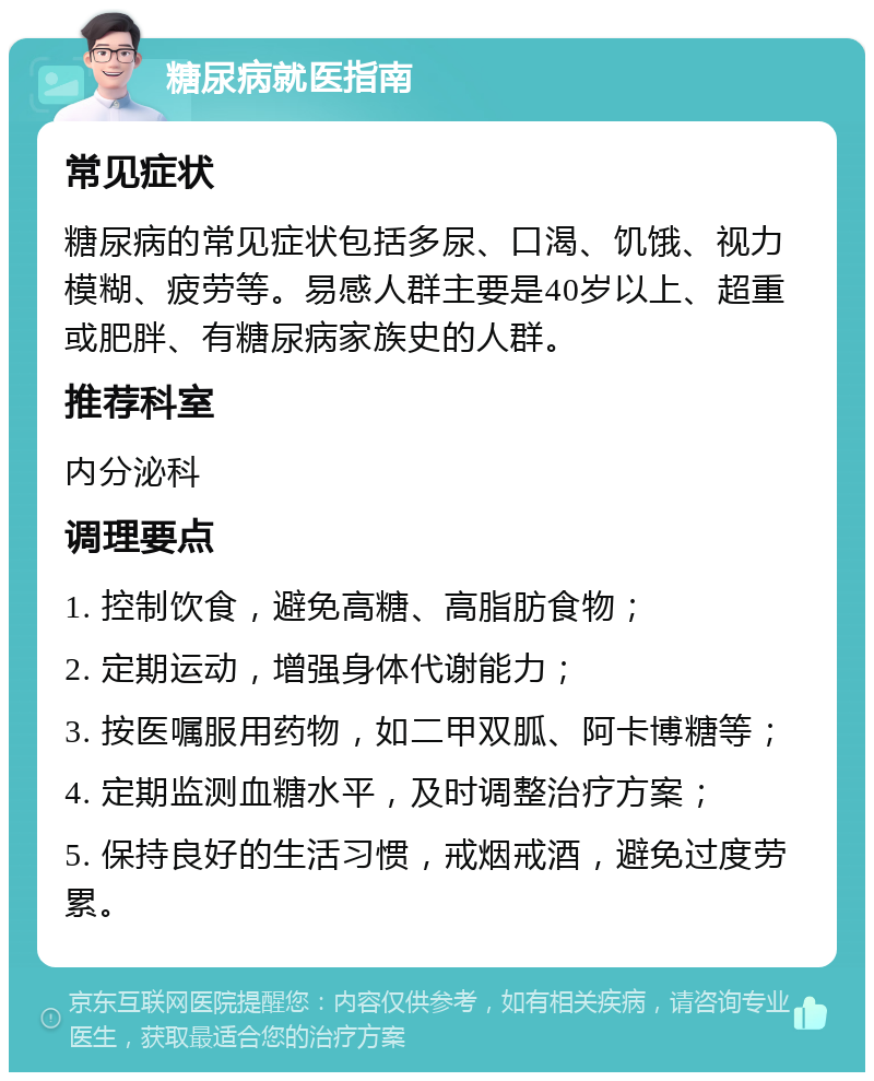 糖尿病就医指南 常见症状 糖尿病的常见症状包括多尿、口渴、饥饿、视力模糊、疲劳等。易感人群主要是40岁以上、超重或肥胖、有糖尿病家族史的人群。 推荐科室 内分泌科 调理要点 1. 控制饮食，避免高糖、高脂肪食物； 2. 定期运动，增强身体代谢能力； 3. 按医嘱服用药物，如二甲双胍、阿卡博糖等； 4. 定期监测血糖水平，及时调整治疗方案； 5. 保持良好的生活习惯，戒烟戒酒，避免过度劳累。