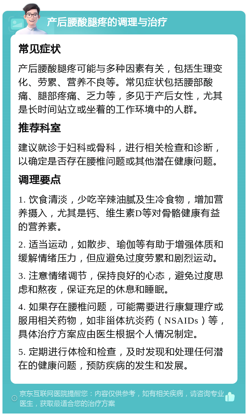 产后腰酸腿疼的调理与治疗 常见症状 产后腰酸腿疼可能与多种因素有关，包括生理变化、劳累、营养不良等。常见症状包括腰部酸痛、腿部疼痛、乏力等，多见于产后女性，尤其是长时间站立或坐着的工作环境中的人群。 推荐科室 建议就诊于妇科或骨科，进行相关检查和诊断，以确定是否存在腰椎问题或其他潜在健康问题。 调理要点 1. 饮食清淡，少吃辛辣油腻及生冷食物，增加营养摄入，尤其是钙、维生素D等对骨骼健康有益的营养素。 2. 适当运动，如散步、瑜伽等有助于增强体质和缓解情绪压力，但应避免过度劳累和剧烈运动。 3. 注意情绪调节，保持良好的心态，避免过度思虑和熬夜，保证充足的休息和睡眠。 4. 如果存在腰椎问题，可能需要进行康复理疗或服用相关药物，如非甾体抗炎药（NSAIDs）等，具体治疗方案应由医生根据个人情况制定。 5. 定期进行体检和检查，及时发现和处理任何潜在的健康问题，预防疾病的发生和发展。