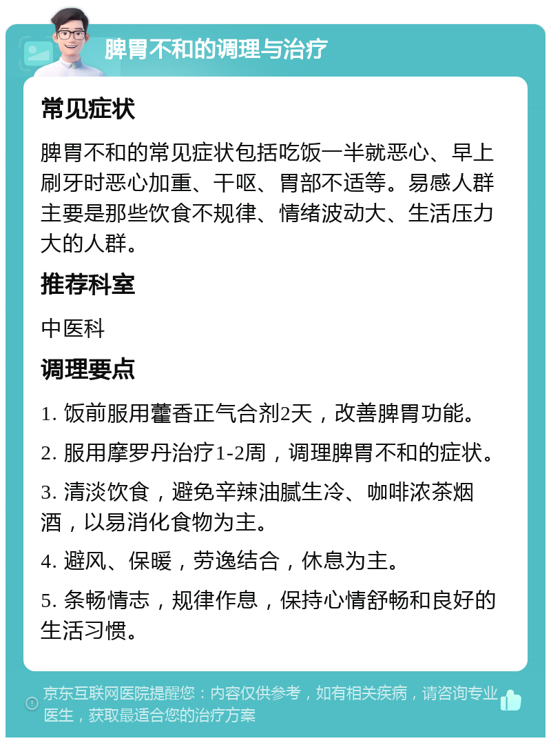 脾胃不和的调理与治疗 常见症状 脾胃不和的常见症状包括吃饭一半就恶心、早上刷牙时恶心加重、干呕、胃部不适等。易感人群主要是那些饮食不规律、情绪波动大、生活压力大的人群。 推荐科室 中医科 调理要点 1. 饭前服用藿香正气合剂2天，改善脾胃功能。 2. 服用摩罗丹治疗1-2周，调理脾胃不和的症状。 3. 清淡饮食，避免辛辣油腻生冷、咖啡浓茶烟酒，以易消化食物为主。 4. 避风、保暖，劳逸结合，休息为主。 5. 条畅情志，规律作息，保持心情舒畅和良好的生活习惯。