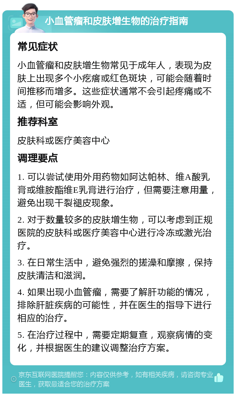 小血管瘤和皮肤增生物的治疗指南 常见症状 小血管瘤和皮肤增生物常见于成年人，表现为皮肤上出现多个小疙瘩或红色斑块，可能会随着时间推移而增多。这些症状通常不会引起疼痛或不适，但可能会影响外观。 推荐科室 皮肤科或医疗美容中心 调理要点 1. 可以尝试使用外用药物如阿达帕林、维A酸乳膏或维胺酯维E乳膏进行治疗，但需要注意用量，避免出现干裂褪皮现象。 2. 对于数量较多的皮肤增生物，可以考虑到正规医院的皮肤科或医疗美容中心进行冷冻或激光治疗。 3. 在日常生活中，避免强烈的搓澡和摩擦，保持皮肤清洁和滋润。 4. 如果出现小血管瘤，需要了解肝功能的情况，排除肝脏疾病的可能性，并在医生的指导下进行相应的治疗。 5. 在治疗过程中，需要定期复查，观察病情的变化，并根据医生的建议调整治疗方案。