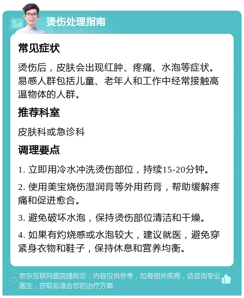 烫伤处理指南 常见症状 烫伤后，皮肤会出现红肿、疼痛、水泡等症状。易感人群包括儿童、老年人和工作中经常接触高温物体的人群。 推荐科室 皮肤科或急诊科 调理要点 1. 立即用冷水冲洗烫伤部位，持续15-20分钟。 2. 使用美宝烧伤湿润膏等外用药膏，帮助缓解疼痛和促进愈合。 3. 避免破坏水泡，保持烫伤部位清洁和干燥。 4. 如果有灼烧感或水泡较大，建议就医，避免穿紧身衣物和鞋子，保持休息和营养均衡。