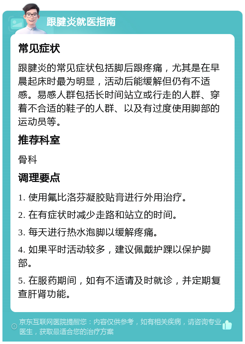 跟腱炎就医指南 常见症状 跟腱炎的常见症状包括脚后跟疼痛，尤其是在早晨起床时最为明显，活动后能缓解但仍有不适感。易感人群包括长时间站立或行走的人群、穿着不合适的鞋子的人群、以及有过度使用脚部的运动员等。 推荐科室 骨科 调理要点 1. 使用氟比洛芬凝胶贴膏进行外用治疗。 2. 在有症状时减少走路和站立的时间。 3. 每天进行热水泡脚以缓解疼痛。 4. 如果平时活动较多，建议佩戴护踝以保护脚部。 5. 在服药期间，如有不适请及时就诊，并定期复查肝肾功能。