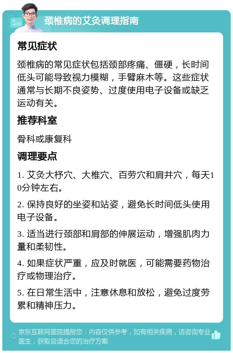 颈椎病的艾灸调理指南 常见症状 颈椎病的常见症状包括颈部疼痛、僵硬，长时间低头可能导致视力模糊，手臂麻木等。这些症状通常与长期不良姿势、过度使用电子设备或缺乏运动有关。 推荐科室 骨科或康复科 调理要点 1. 艾灸大杼穴、大椎穴、百劳穴和肩井穴，每天10分钟左右。 2. 保持良好的坐姿和站姿，避免长时间低头使用电子设备。 3. 适当进行颈部和肩部的伸展运动，增强肌肉力量和柔韧性。 4. 如果症状严重，应及时就医，可能需要药物治疗或物理治疗。 5. 在日常生活中，注意休息和放松，避免过度劳累和精神压力。