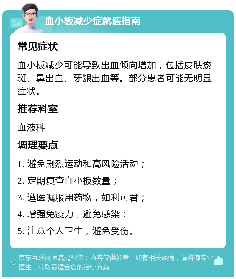 血小板减少症就医指南 常见症状 血小板减少可能导致出血倾向增加，包括皮肤瘀斑、鼻出血、牙龈出血等。部分患者可能无明显症状。 推荐科室 血液科 调理要点 1. 避免剧烈运动和高风险活动； 2. 定期复查血小板数量； 3. 遵医嘱服用药物，如利可君； 4. 增强免疫力，避免感染； 5. 注意个人卫生，避免受伤。