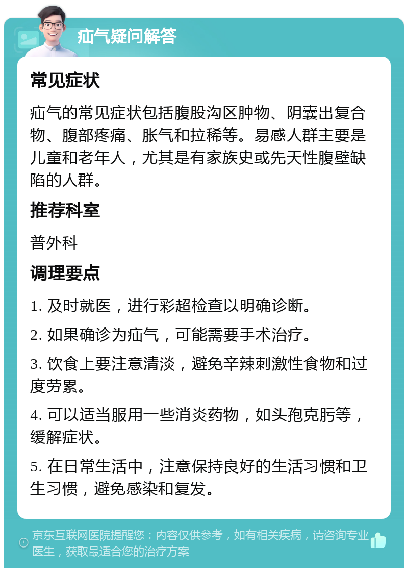 疝气疑问解答 常见症状 疝气的常见症状包括腹股沟区肿物、阴囊出复合物、腹部疼痛、胀气和拉稀等。易感人群主要是儿童和老年人，尤其是有家族史或先天性腹壁缺陷的人群。 推荐科室 普外科 调理要点 1. 及时就医，进行彩超检查以明确诊断。 2. 如果确诊为疝气，可能需要手术治疗。 3. 饮食上要注意清淡，避免辛辣刺激性食物和过度劳累。 4. 可以适当服用一些消炎药物，如头孢克肟等，缓解症状。 5. 在日常生活中，注意保持良好的生活习惯和卫生习惯，避免感染和复发。