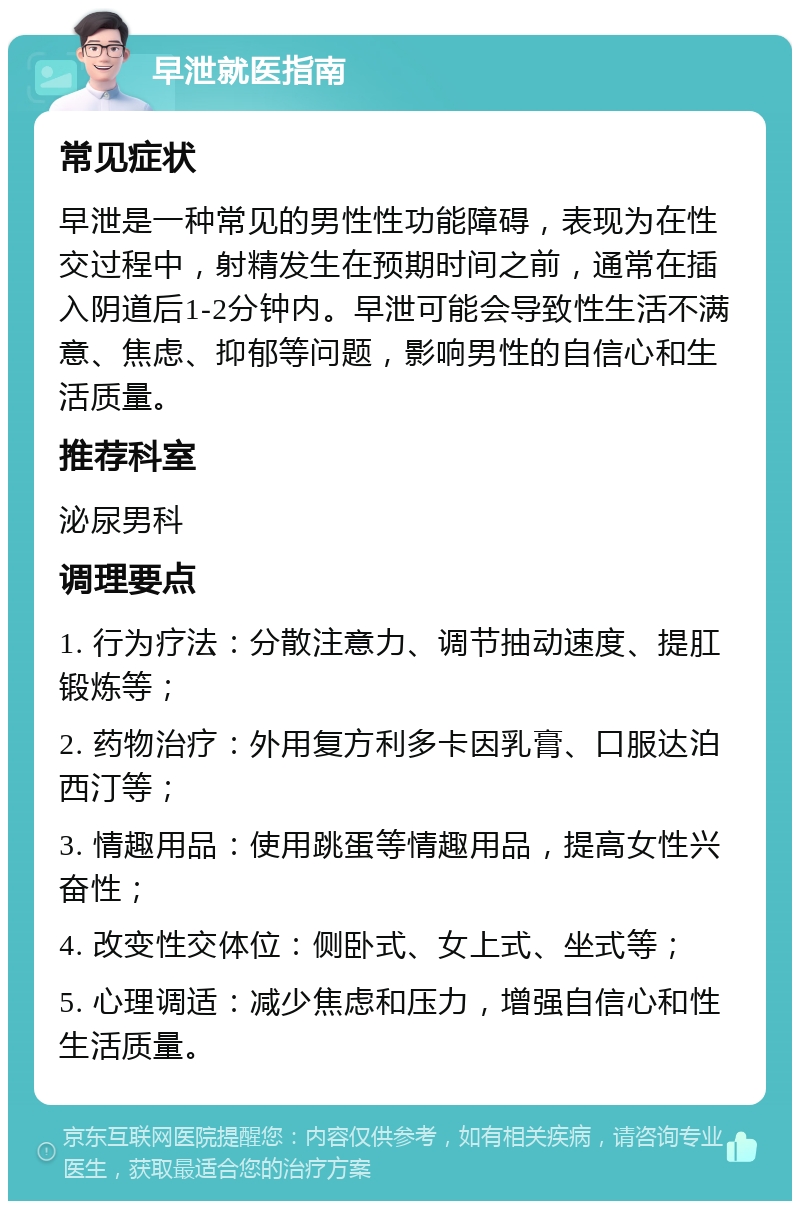 早泄就医指南 常见症状 早泄是一种常见的男性性功能障碍，表现为在性交过程中，射精发生在预期时间之前，通常在插入阴道后1-2分钟内。早泄可能会导致性生活不满意、焦虑、抑郁等问题，影响男性的自信心和生活质量。 推荐科室 泌尿男科 调理要点 1. 行为疗法：分散注意力、调节抽动速度、提肛锻炼等； 2. 药物治疗：外用复方利多卡因乳膏、口服达泊西汀等； 3. 情趣用品：使用跳蛋等情趣用品，提高女性兴奋性； 4. 改变性交体位：侧卧式、女上式、坐式等； 5. 心理调适：减少焦虑和压力，增强自信心和性生活质量。