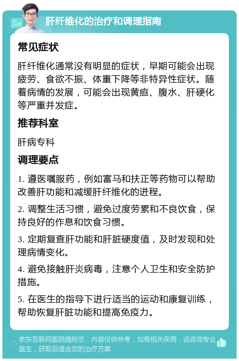 肝纤维化的治疗和调理指南 常见症状 肝纤维化通常没有明显的症状，早期可能会出现疲劳、食欲不振、体重下降等非特异性症状。随着病情的发展，可能会出现黄疸、腹水、肝硬化等严重并发症。 推荐科室 肝病专科 调理要点 1. 遵医嘱服药，例如富马和扶正等药物可以帮助改善肝功能和减缓肝纤维化的进程。 2. 调整生活习惯，避免过度劳累和不良饮食，保持良好的作息和饮食习惯。 3. 定期复查肝功能和肝脏硬度值，及时发现和处理病情变化。 4. 避免接触肝炎病毒，注意个人卫生和安全防护措施。 5. 在医生的指导下进行适当的运动和康复训练，帮助恢复肝脏功能和提高免疫力。