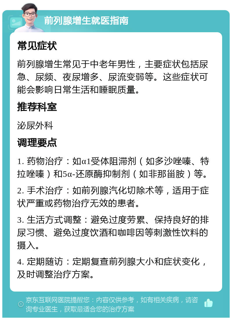 前列腺增生就医指南 常见症状 前列腺增生常见于中老年男性，主要症状包括尿急、尿频、夜尿增多、尿流变弱等。这些症状可能会影响日常生活和睡眠质量。 推荐科室 泌尿外科 调理要点 1. 药物治疗：如α1受体阻滞剂（如多沙唑嗪、特拉唑嗪）和5α-还原酶抑制剂（如非那甾胺）等。 2. 手术治疗：如前列腺汽化切除术等，适用于症状严重或药物治疗无效的患者。 3. 生活方式调整：避免过度劳累、保持良好的排尿习惯、避免过度饮酒和咖啡因等刺激性饮料的摄入。 4. 定期随访：定期复查前列腺大小和症状变化，及时调整治疗方案。