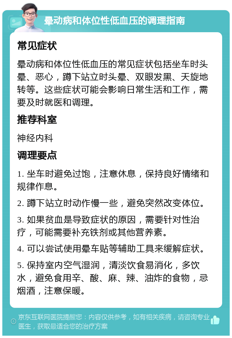 晕动病和体位性低血压的调理指南 常见症状 晕动病和体位性低血压的常见症状包括坐车时头晕、恶心，蹲下站立时头晕、双眼发黑、天旋地转等。这些症状可能会影响日常生活和工作，需要及时就医和调理。 推荐科室 神经内科 调理要点 1. 坐车时避免过饱，注意休息，保持良好情绪和规律作息。 2. 蹲下站立时动作慢一些，避免突然改变体位。 3. 如果贫血是导致症状的原因，需要针对性治疗，可能需要补充铁剂或其他营养素。 4. 可以尝试使用晕车贴等辅助工具来缓解症状。 5. 保持室内空气湿润，清淡饮食易消化，多饮水，避免食用辛、酸、麻、辣、油炸的食物，忌烟酒，注意保暖。