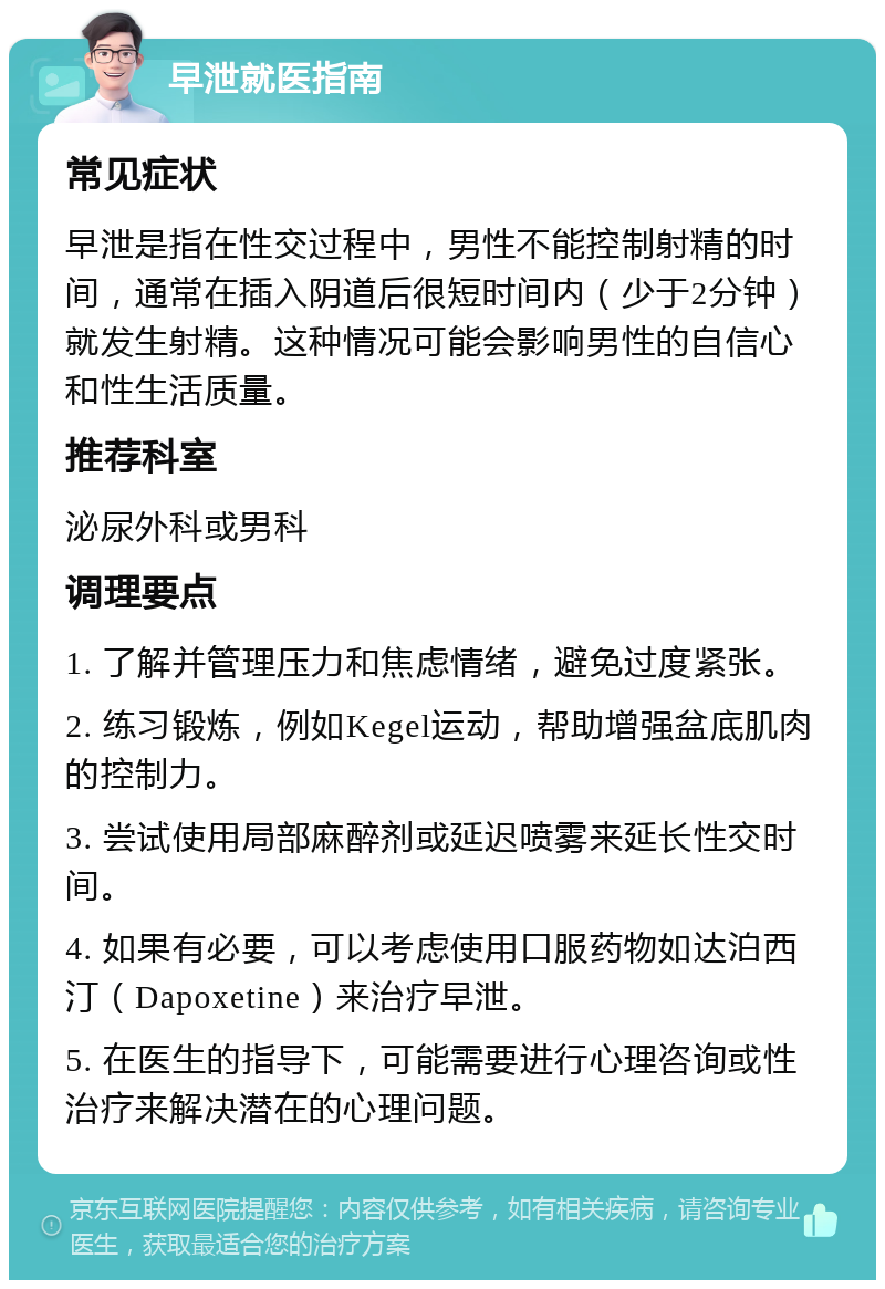 早泄就医指南 常见症状 早泄是指在性交过程中，男性不能控制射精的时间，通常在插入阴道后很短时间内（少于2分钟）就发生射精。这种情况可能会影响男性的自信心和性生活质量。 推荐科室 泌尿外科或男科 调理要点 1. 了解并管理压力和焦虑情绪，避免过度紧张。 2. 练习锻炼，例如Kegel运动，帮助增强盆底肌肉的控制力。 3. 尝试使用局部麻醉剂或延迟喷雾来延长性交时间。 4. 如果有必要，可以考虑使用口服药物如达泊西汀（Dapoxetine）来治疗早泄。 5. 在医生的指导下，可能需要进行心理咨询或性治疗来解决潜在的心理问题。