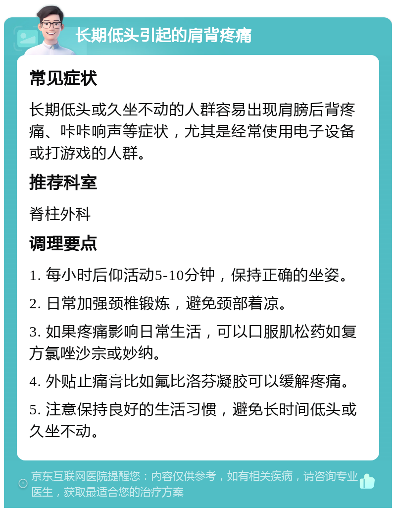 长期低头引起的肩背疼痛 常见症状 长期低头或久坐不动的人群容易出现肩膀后背疼痛、咔咔响声等症状，尤其是经常使用电子设备或打游戏的人群。 推荐科室 脊柱外科 调理要点 1. 每小时后仰活动5-10分钟，保持正确的坐姿。 2. 日常加强颈椎锻炼，避免颈部着凉。 3. 如果疼痛影响日常生活，可以口服肌松药如复方氯唑沙宗或妙纳。 4. 外贴止痛膏比如氟比洛芬凝胶可以缓解疼痛。 5. 注意保持良好的生活习惯，避免长时间低头或久坐不动。