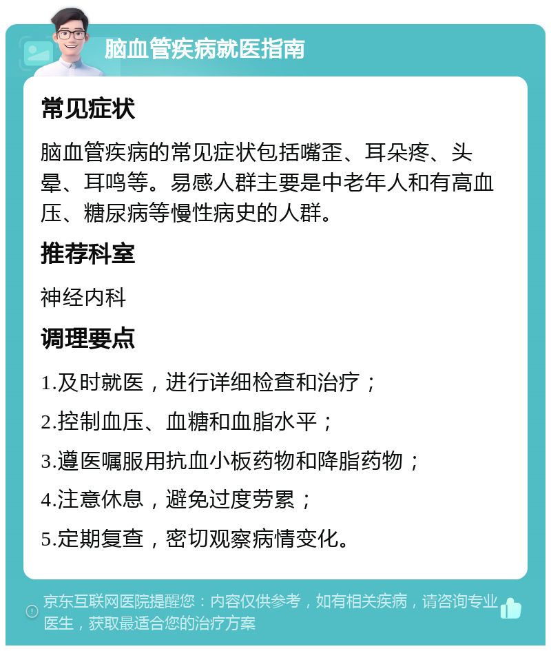 脑血管疾病就医指南 常见症状 脑血管疾病的常见症状包括嘴歪、耳朵疼、头晕、耳鸣等。易感人群主要是中老年人和有高血压、糖尿病等慢性病史的人群。 推荐科室 神经内科 调理要点 1.及时就医，进行详细检查和治疗； 2.控制血压、血糖和血脂水平； 3.遵医嘱服用抗血小板药物和降脂药物； 4.注意休息，避免过度劳累； 5.定期复查，密切观察病情变化。