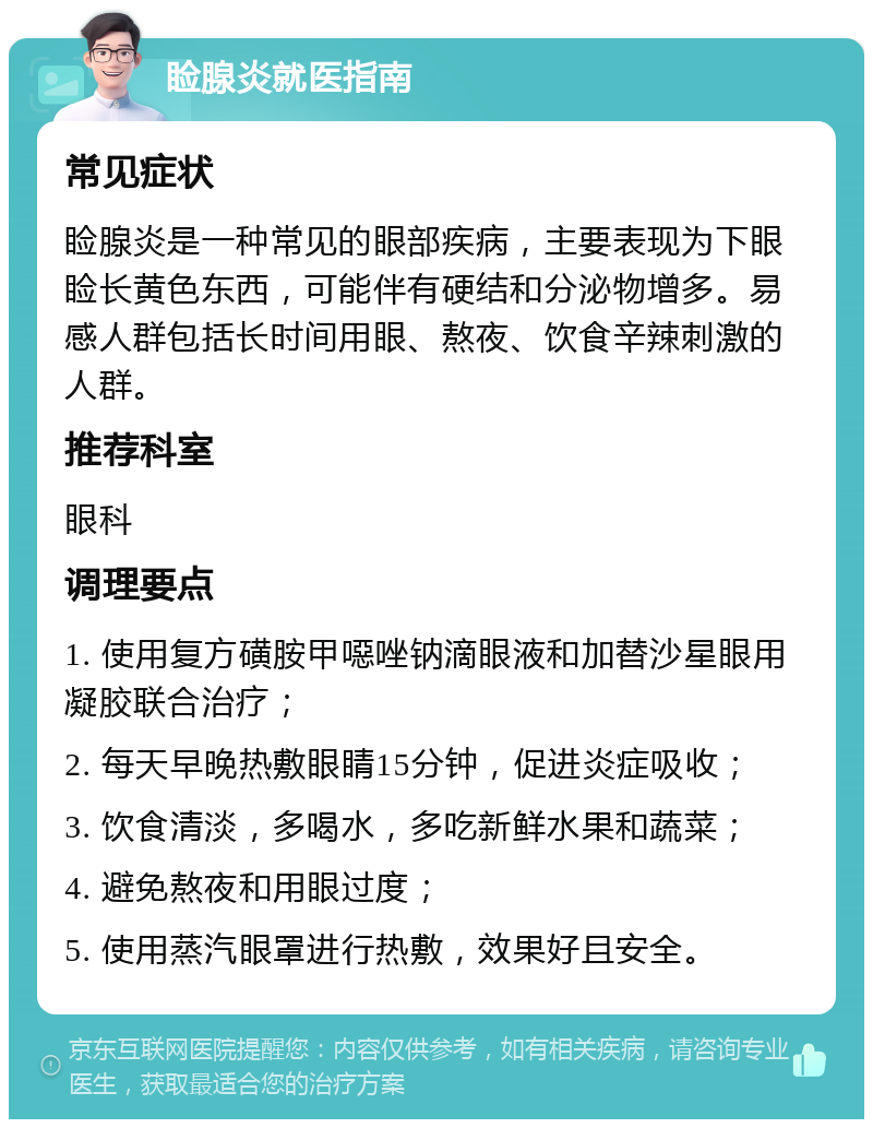 睑腺炎就医指南 常见症状 睑腺炎是一种常见的眼部疾病，主要表现为下眼睑长黄色东西，可能伴有硬结和分泌物增多。易感人群包括长时间用眼、熬夜、饮食辛辣刺激的人群。 推荐科室 眼科 调理要点 1. 使用复方磺胺甲噁唑钠滴眼液和加替沙星眼用凝胶联合治疗； 2. 每天早晚热敷眼睛15分钟，促进炎症吸收； 3. 饮食清淡，多喝水，多吃新鲜水果和蔬菜； 4. 避免熬夜和用眼过度； 5. 使用蒸汽眼罩进行热敷，效果好且安全。