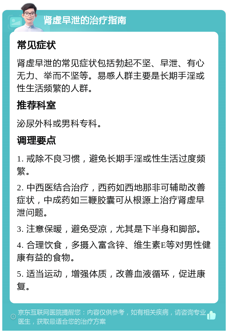 肾虚早泄的治疗指南 常见症状 肾虚早泄的常见症状包括勃起不坚、早泄、有心无力、举而不坚等。易感人群主要是长期手淫或性生活频繁的人群。 推荐科室 泌尿外科或男科专科。 调理要点 1. 戒除不良习惯，避免长期手淫或性生活过度频繁。 2. 中西医结合治疗，西药如西地那非可辅助改善症状，中成药如三鞭胶囊可从根源上治疗肾虚早泄问题。 3. 注意保暖，避免受凉，尤其是下半身和脚部。 4. 合理饮食，多摄入富含锌、维生素E等对男性健康有益的食物。 5. 适当运动，增强体质，改善血液循环，促进康复。