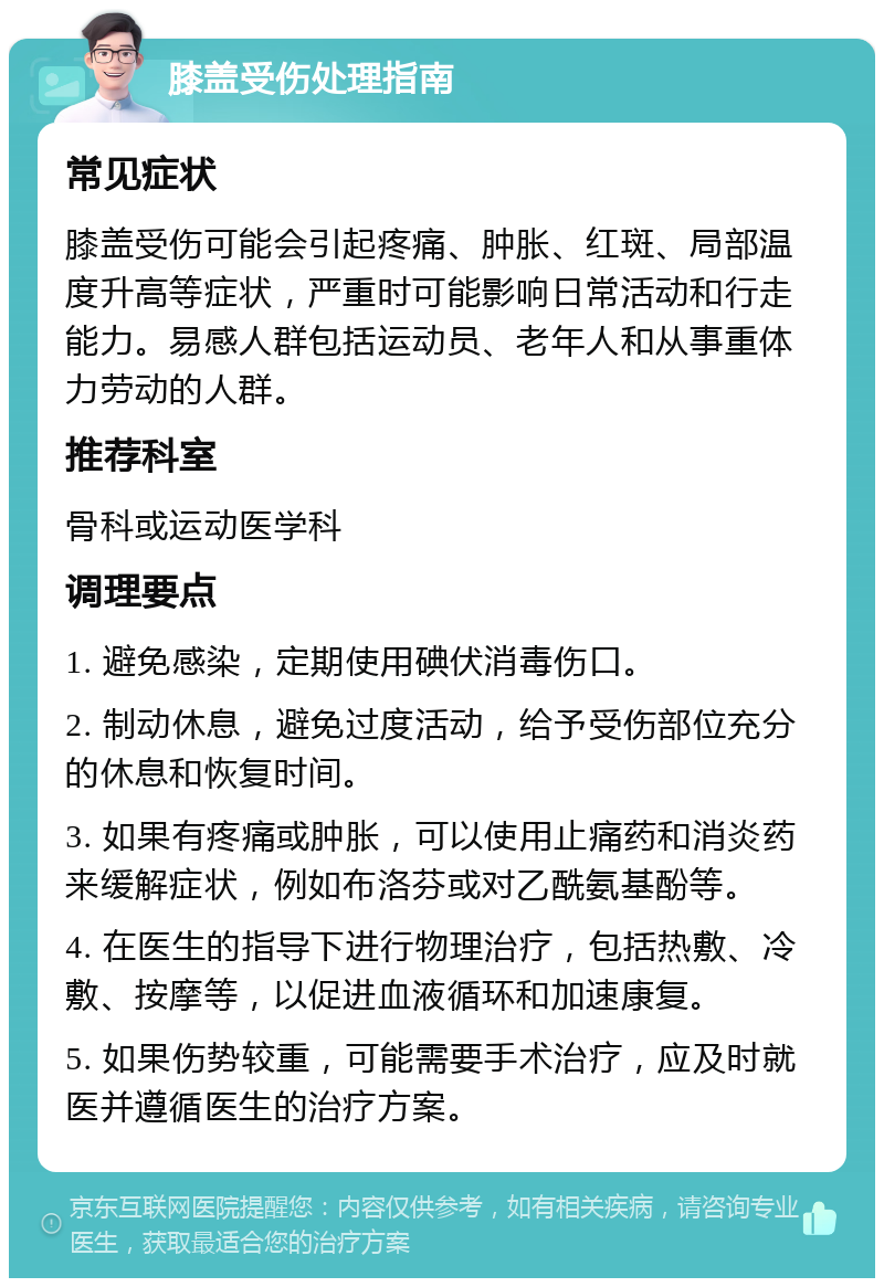 膝盖受伤处理指南 常见症状 膝盖受伤可能会引起疼痛、肿胀、红斑、局部温度升高等症状，严重时可能影响日常活动和行走能力。易感人群包括运动员、老年人和从事重体力劳动的人群。 推荐科室 骨科或运动医学科 调理要点 1. 避免感染，定期使用碘伏消毒伤口。 2. 制动休息，避免过度活动，给予受伤部位充分的休息和恢复时间。 3. 如果有疼痛或肿胀，可以使用止痛药和消炎药来缓解症状，例如布洛芬或对乙酰氨基酚等。 4. 在医生的指导下进行物理治疗，包括热敷、冷敷、按摩等，以促进血液循环和加速康复。 5. 如果伤势较重，可能需要手术治疗，应及时就医并遵循医生的治疗方案。