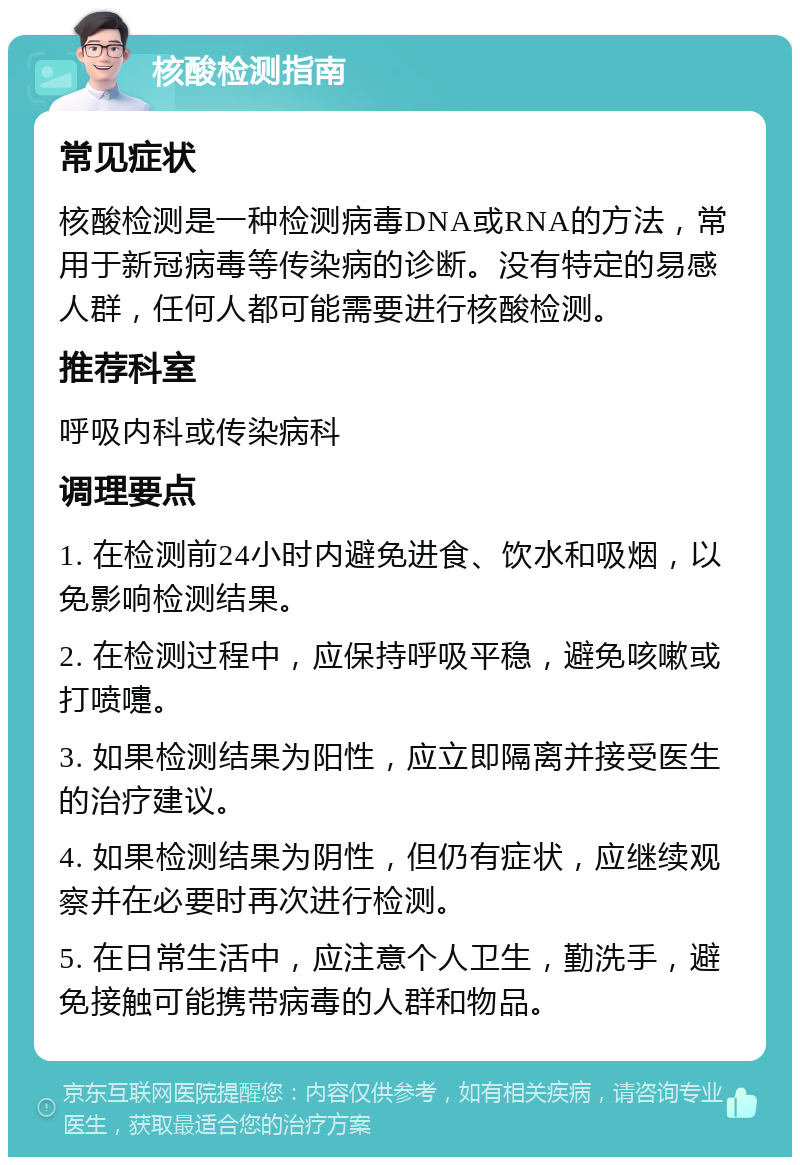 核酸检测指南 常见症状 核酸检测是一种检测病毒DNA或RNA的方法，常用于新冠病毒等传染病的诊断。没有特定的易感人群，任何人都可能需要进行核酸检测。 推荐科室 呼吸内科或传染病科 调理要点 1. 在检测前24小时内避免进食、饮水和吸烟，以免影响检测结果。 2. 在检测过程中，应保持呼吸平稳，避免咳嗽或打喷嚏。 3. 如果检测结果为阳性，应立即隔离并接受医生的治疗建议。 4. 如果检测结果为阴性，但仍有症状，应继续观察并在必要时再次进行检测。 5. 在日常生活中，应注意个人卫生，勤洗手，避免接触可能携带病毒的人群和物品。