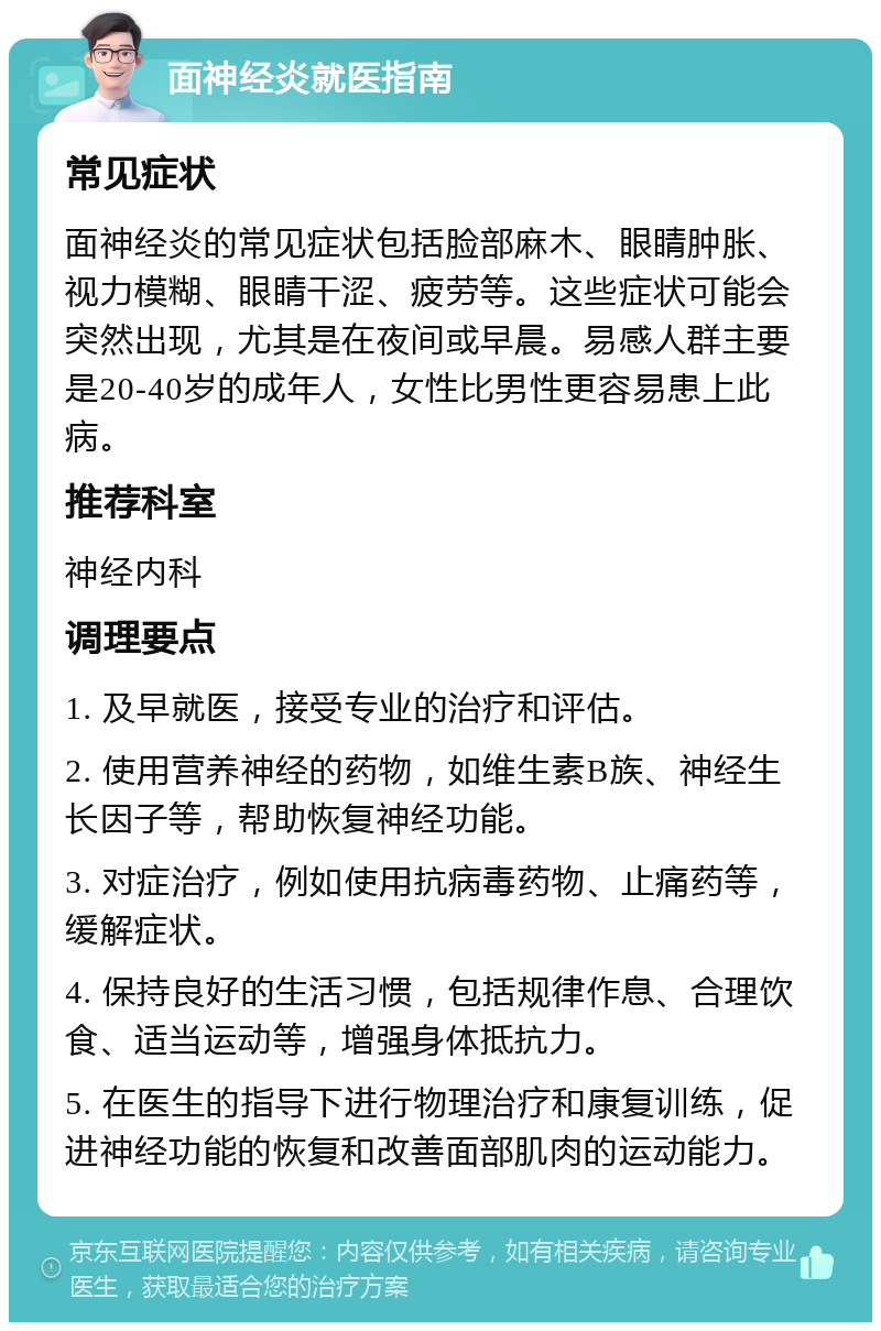 面神经炎就医指南 常见症状 面神经炎的常见症状包括脸部麻木、眼睛肿胀、视力模糊、眼睛干涩、疲劳等。这些症状可能会突然出现，尤其是在夜间或早晨。易感人群主要是20-40岁的成年人，女性比男性更容易患上此病。 推荐科室 神经内科 调理要点 1. 及早就医，接受专业的治疗和评估。 2. 使用营养神经的药物，如维生素B族、神经生长因子等，帮助恢复神经功能。 3. 对症治疗，例如使用抗病毒药物、止痛药等，缓解症状。 4. 保持良好的生活习惯，包括规律作息、合理饮食、适当运动等，增强身体抵抗力。 5. 在医生的指导下进行物理治疗和康复训练，促进神经功能的恢复和改善面部肌肉的运动能力。