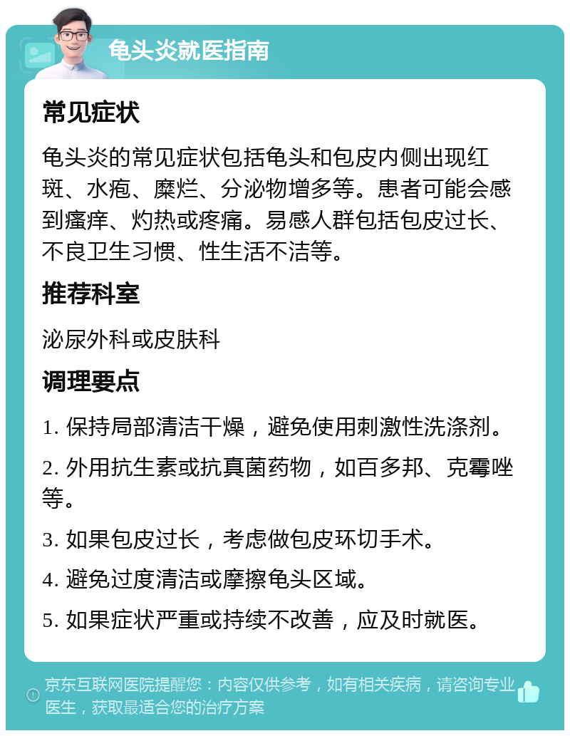 龟头炎就医指南 常见症状 龟头炎的常见症状包括龟头和包皮内侧出现红斑、水疱、糜烂、分泌物增多等。患者可能会感到瘙痒、灼热或疼痛。易感人群包括包皮过长、不良卫生习惯、性生活不洁等。 推荐科室 泌尿外科或皮肤科 调理要点 1. 保持局部清洁干燥，避免使用刺激性洗涤剂。 2. 外用抗生素或抗真菌药物，如百多邦、克霉唑等。 3. 如果包皮过长，考虑做包皮环切手术。 4. 避免过度清洁或摩擦龟头区域。 5. 如果症状严重或持续不改善，应及时就医。