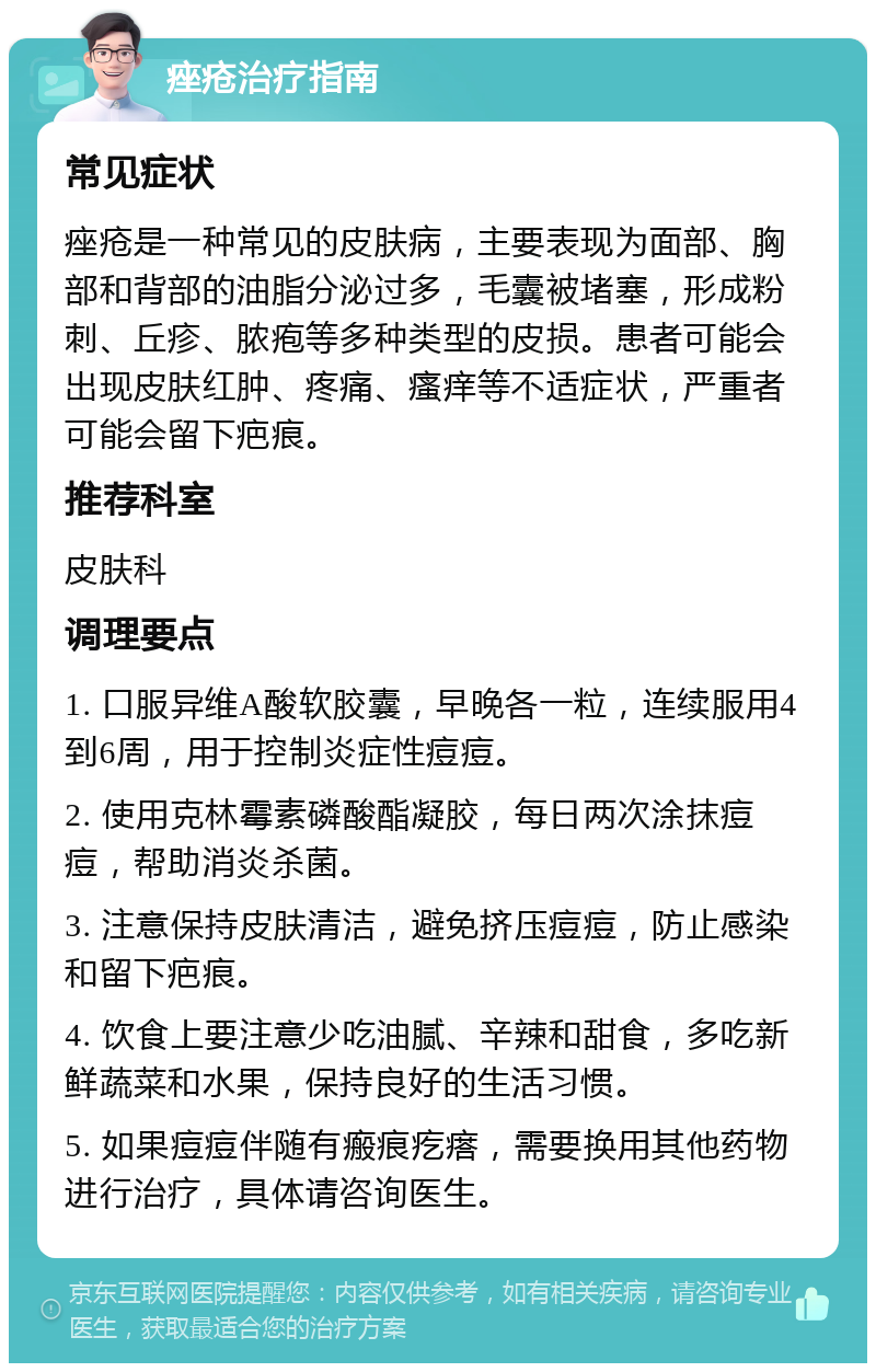 痤疮治疗指南 常见症状 痤疮是一种常见的皮肤病，主要表现为面部、胸部和背部的油脂分泌过多，毛囊被堵塞，形成粉刺、丘疹、脓疱等多种类型的皮损。患者可能会出现皮肤红肿、疼痛、瘙痒等不适症状，严重者可能会留下疤痕。 推荐科室 皮肤科 调理要点 1. 口服异维A酸软胶囊，早晚各一粒，连续服用4到6周，用于控制炎症性痘痘。 2. 使用克林霉素磷酸酯凝胶，每日两次涂抹痘痘，帮助消炎杀菌。 3. 注意保持皮肤清洁，避免挤压痘痘，防止感染和留下疤痕。 4. 饮食上要注意少吃油腻、辛辣和甜食，多吃新鲜蔬菜和水果，保持良好的生活习惯。 5. 如果痘痘伴随有瘢痕疙瘩，需要换用其他药物进行治疗，具体请咨询医生。