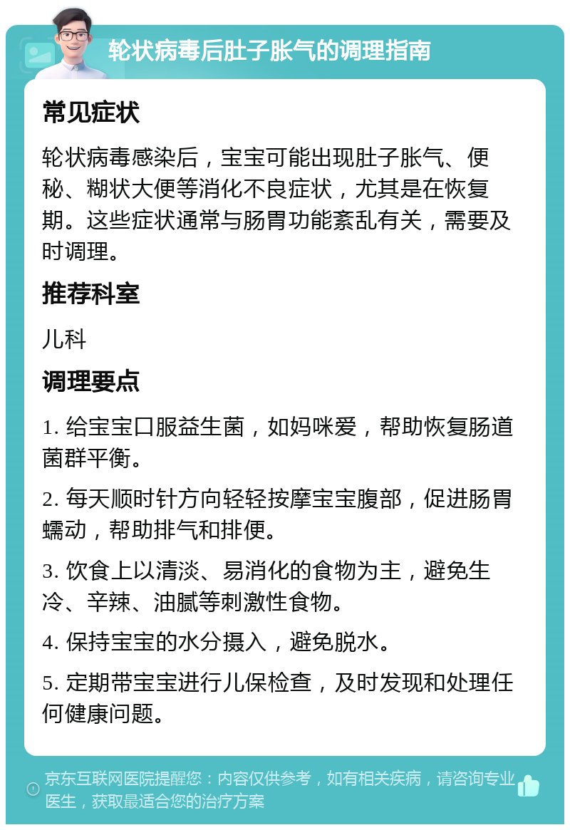 轮状病毒后肚子胀气的调理指南 常见症状 轮状病毒感染后，宝宝可能出现肚子胀气、便秘、糊状大便等消化不良症状，尤其是在恢复期。这些症状通常与肠胃功能紊乱有关，需要及时调理。 推荐科室 儿科 调理要点 1. 给宝宝口服益生菌，如妈咪爱，帮助恢复肠道菌群平衡。 2. 每天顺时针方向轻轻按摩宝宝腹部，促进肠胃蠕动，帮助排气和排便。 3. 饮食上以清淡、易消化的食物为主，避免生冷、辛辣、油腻等刺激性食物。 4. 保持宝宝的水分摄入，避免脱水。 5. 定期带宝宝进行儿保检查，及时发现和处理任何健康问题。