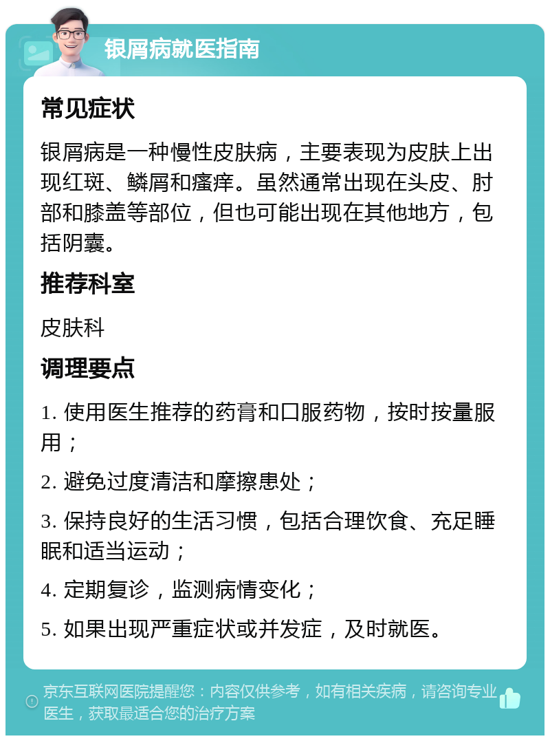 银屑病就医指南 常见症状 银屑病是一种慢性皮肤病，主要表现为皮肤上出现红斑、鳞屑和瘙痒。虽然通常出现在头皮、肘部和膝盖等部位，但也可能出现在其他地方，包括阴囊。 推荐科室 皮肤科 调理要点 1. 使用医生推荐的药膏和口服药物，按时按量服用； 2. 避免过度清洁和摩擦患处； 3. 保持良好的生活习惯，包括合理饮食、充足睡眠和适当运动； 4. 定期复诊，监测病情变化； 5. 如果出现严重症状或并发症，及时就医。