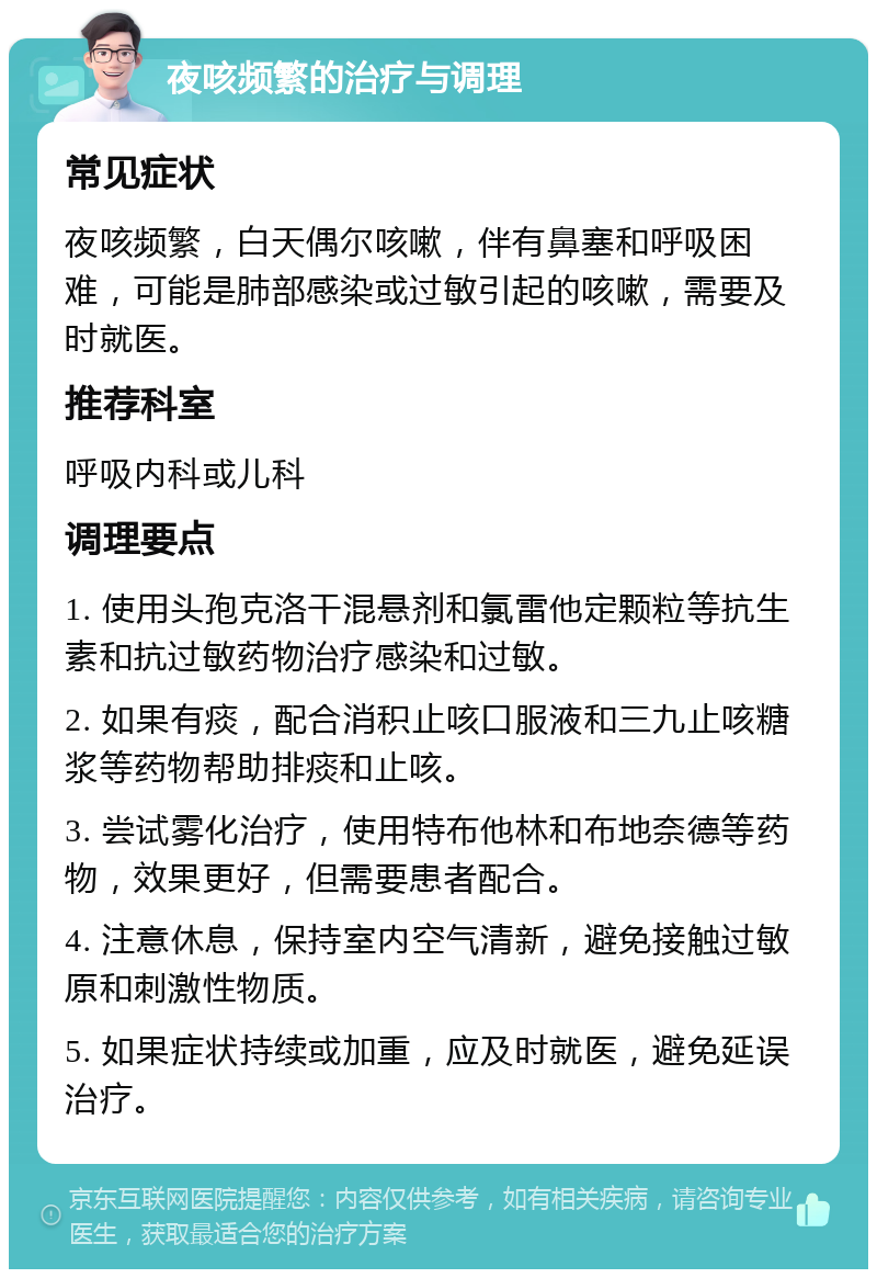 夜咳频繁的治疗与调理 常见症状 夜咳频繁，白天偶尔咳嗽，伴有鼻塞和呼吸困难，可能是肺部感染或过敏引起的咳嗽，需要及时就医。 推荐科室 呼吸内科或儿科 调理要点 1. 使用头孢克洛干混悬剂和氯雷他定颗粒等抗生素和抗过敏药物治疗感染和过敏。 2. 如果有痰，配合消积止咳口服液和三九止咳糖浆等药物帮助排痰和止咳。 3. 尝试雾化治疗，使用特布他林和布地奈德等药物，效果更好，但需要患者配合。 4. 注意休息，保持室内空气清新，避免接触过敏原和刺激性物质。 5. 如果症状持续或加重，应及时就医，避免延误治疗。