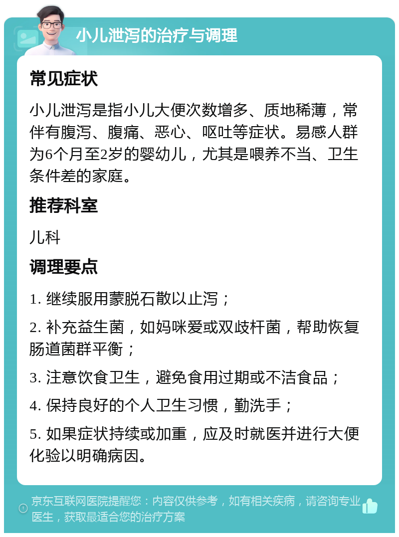 小儿泄泻的治疗与调理 常见症状 小儿泄泻是指小儿大便次数增多、质地稀薄，常伴有腹泻、腹痛、恶心、呕吐等症状。易感人群为6个月至2岁的婴幼儿，尤其是喂养不当、卫生条件差的家庭。 推荐科室 儿科 调理要点 1. 继续服用蒙脱石散以止泻； 2. 补充益生菌，如妈咪爱或双歧杆菌，帮助恢复肠道菌群平衡； 3. 注意饮食卫生，避免食用过期或不洁食品； 4. 保持良好的个人卫生习惯，勤洗手； 5. 如果症状持续或加重，应及时就医并进行大便化验以明确病因。