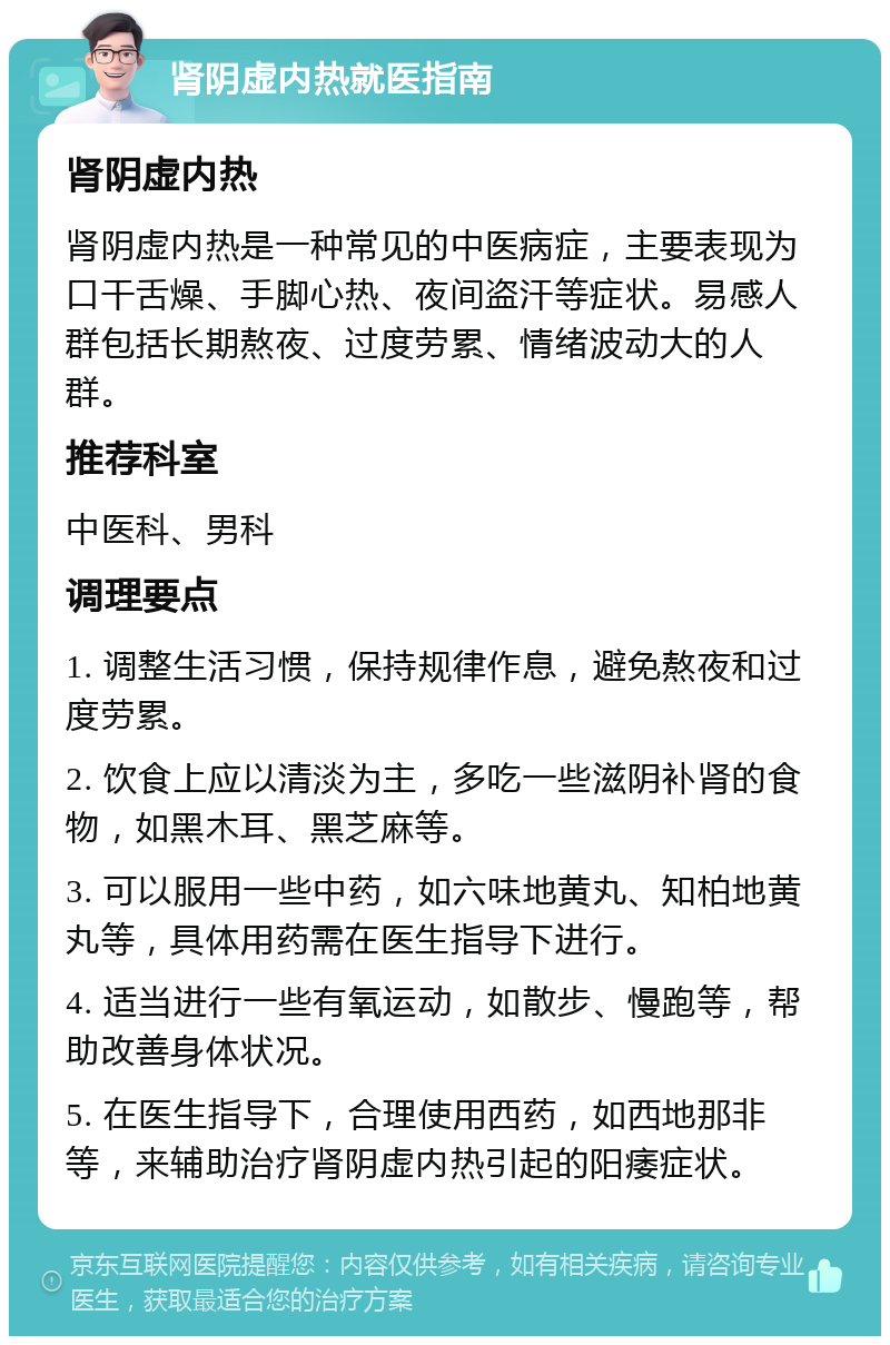 肾阴虚内热就医指南 肾阴虚内热 肾阴虚内热是一种常见的中医病症，主要表现为口干舌燥、手脚心热、夜间盗汗等症状。易感人群包括长期熬夜、过度劳累、情绪波动大的人群。 推荐科室 中医科、男科 调理要点 1. 调整生活习惯，保持规律作息，避免熬夜和过度劳累。 2. 饮食上应以清淡为主，多吃一些滋阴补肾的食物，如黑木耳、黑芝麻等。 3. 可以服用一些中药，如六味地黄丸、知柏地黄丸等，具体用药需在医生指导下进行。 4. 适当进行一些有氧运动，如散步、慢跑等，帮助改善身体状况。 5. 在医生指导下，合理使用西药，如西地那非等，来辅助治疗肾阴虚内热引起的阳痿症状。