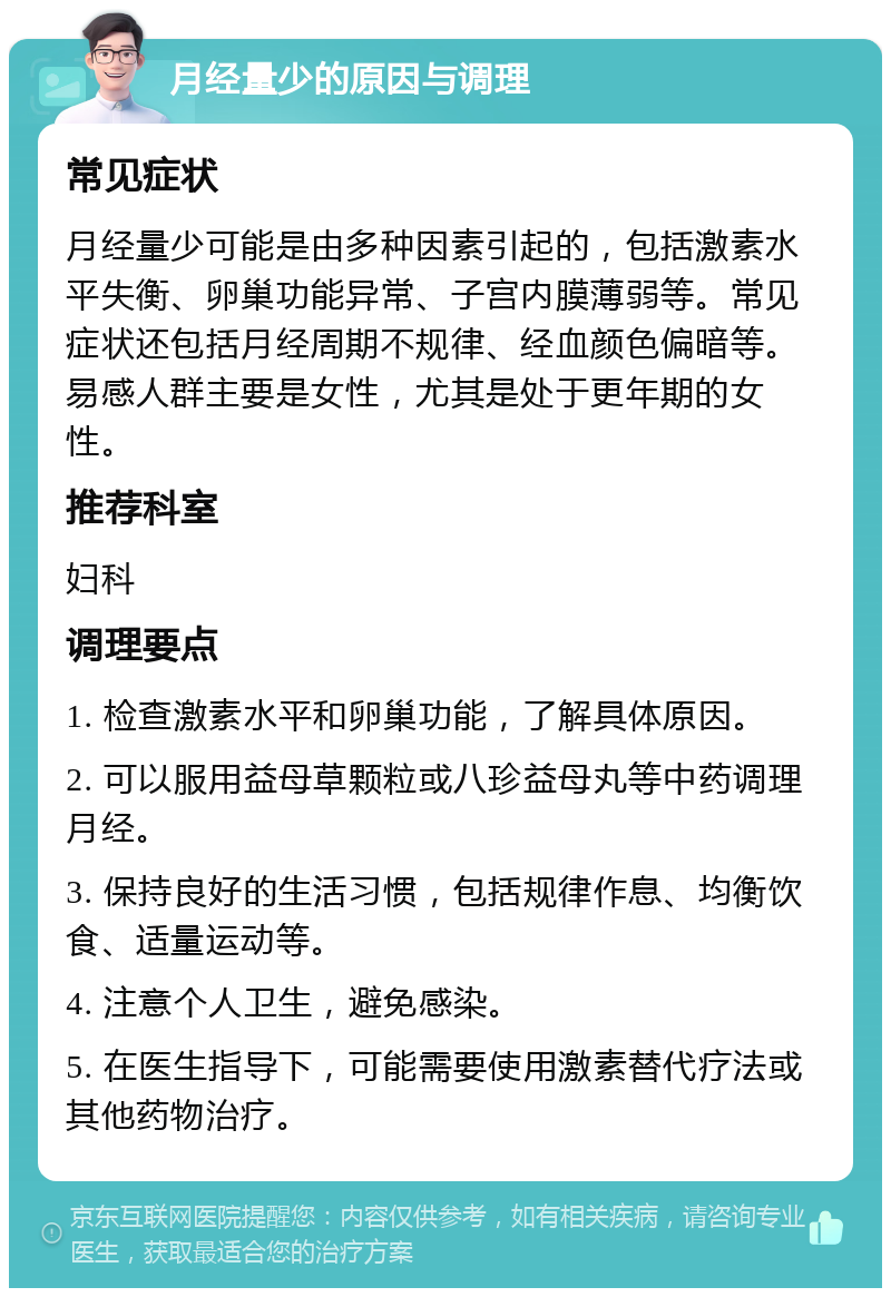 月经量少的原因与调理 常见症状 月经量少可能是由多种因素引起的，包括激素水平失衡、卵巢功能异常、子宫内膜薄弱等。常见症状还包括月经周期不规律、经血颜色偏暗等。易感人群主要是女性，尤其是处于更年期的女性。 推荐科室 妇科 调理要点 1. 检查激素水平和卵巢功能，了解具体原因。 2. 可以服用益母草颗粒或八珍益母丸等中药调理月经。 3. 保持良好的生活习惯，包括规律作息、均衡饮食、适量运动等。 4. 注意个人卫生，避免感染。 5. 在医生指导下，可能需要使用激素替代疗法或其他药物治疗。