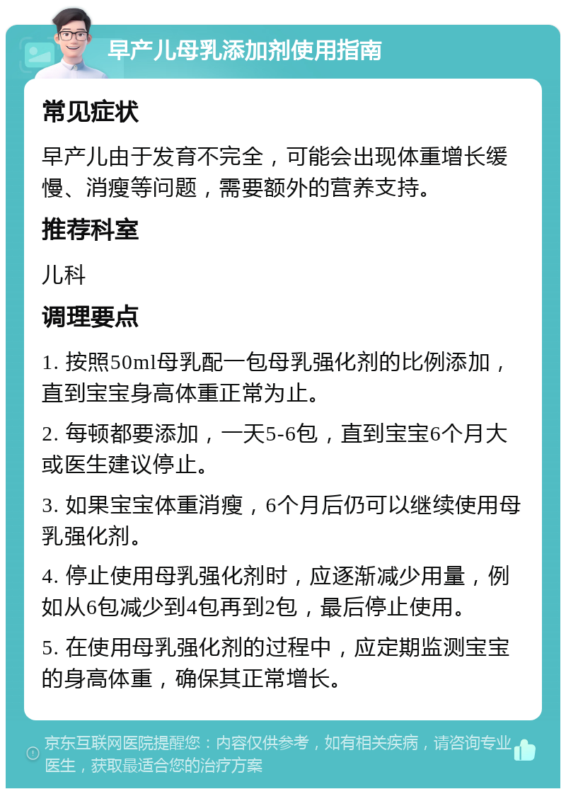 早产儿母乳添加剂使用指南 常见症状 早产儿由于发育不完全，可能会出现体重增长缓慢、消瘦等问题，需要额外的营养支持。 推荐科室 儿科 调理要点 1. 按照50ml母乳配一包母乳强化剂的比例添加，直到宝宝身高体重正常为止。 2. 每顿都要添加，一天5-6包，直到宝宝6个月大或医生建议停止。 3. 如果宝宝体重消瘦，6个月后仍可以继续使用母乳强化剂。 4. 停止使用母乳强化剂时，应逐渐减少用量，例如从6包减少到4包再到2包，最后停止使用。 5. 在使用母乳强化剂的过程中，应定期监测宝宝的身高体重，确保其正常增长。