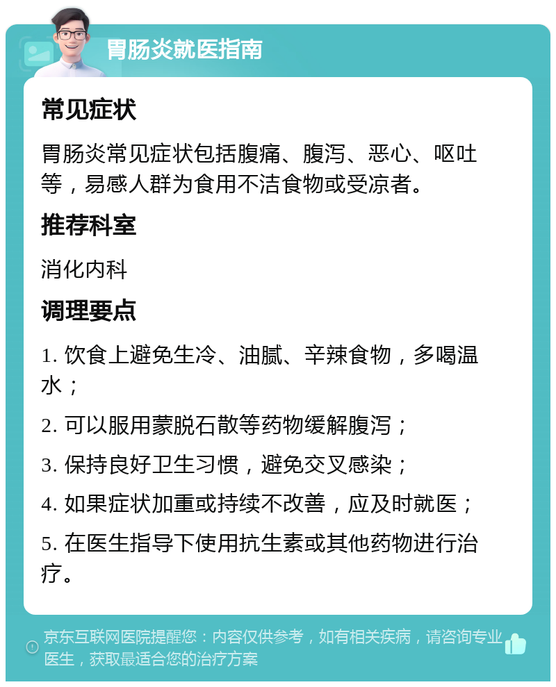 胃肠炎就医指南 常见症状 胃肠炎常见症状包括腹痛、腹泻、恶心、呕吐等，易感人群为食用不洁食物或受凉者。 推荐科室 消化内科 调理要点 1. 饮食上避免生冷、油腻、辛辣食物，多喝温水； 2. 可以服用蒙脱石散等药物缓解腹泻； 3. 保持良好卫生习惯，避免交叉感染； 4. 如果症状加重或持续不改善，应及时就医； 5. 在医生指导下使用抗生素或其他药物进行治疗。