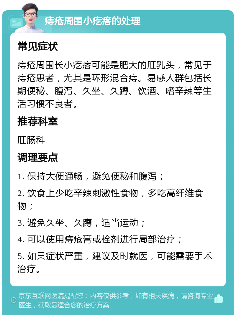 痔疮周围小疙瘩的处理 常见症状 痔疮周围长小疙瘩可能是肥大的肛乳头，常见于痔疮患者，尤其是环形混合痔。易感人群包括长期便秘、腹泻、久坐、久蹲、饮酒、嗜辛辣等生活习惯不良者。 推荐科室 肛肠科 调理要点 1. 保持大便通畅，避免便秘和腹泻； 2. 饮食上少吃辛辣刺激性食物，多吃高纤维食物； 3. 避免久坐、久蹲，适当运动； 4. 可以使用痔疮膏或栓剂进行局部治疗； 5. 如果症状严重，建议及时就医，可能需要手术治疗。