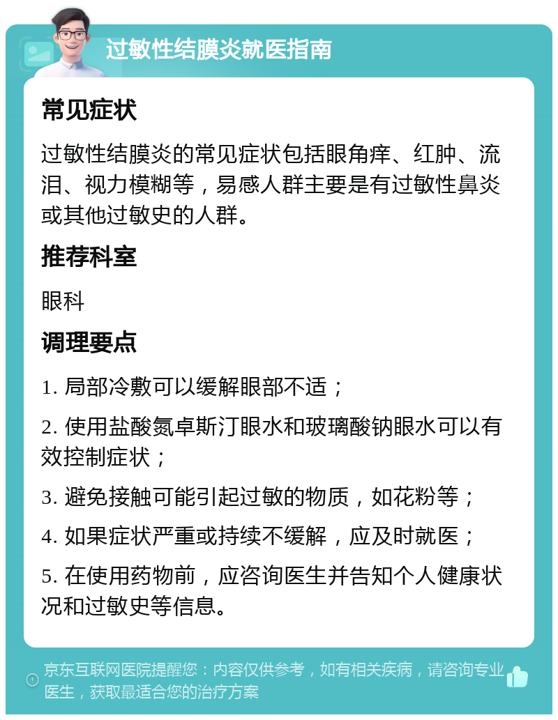 过敏性结膜炎就医指南 常见症状 过敏性结膜炎的常见症状包括眼角痒、红肿、流泪、视力模糊等，易感人群主要是有过敏性鼻炎或其他过敏史的人群。 推荐科室 眼科 调理要点 1. 局部冷敷可以缓解眼部不适； 2. 使用盐酸氮卓斯汀眼水和玻璃酸钠眼水可以有效控制症状； 3. 避免接触可能引起过敏的物质，如花粉等； 4. 如果症状严重或持续不缓解，应及时就医； 5. 在使用药物前，应咨询医生并告知个人健康状况和过敏史等信息。