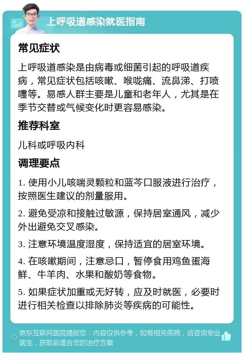 上呼吸道感染就医指南 常见症状 上呼吸道感染是由病毒或细菌引起的呼吸道疾病，常见症状包括咳嗽、喉咙痛、流鼻涕、打喷嚏等。易感人群主要是儿童和老年人，尤其是在季节交替或气候变化时更容易感染。 推荐科室 儿科或呼吸内科 调理要点 1. 使用小儿咳喘灵颗粒和蓝芩口服液进行治疗，按照医生建议的剂量服用。 2. 避免受凉和接触过敏源，保持居室通风，减少外出避免交叉感染。 3. 注意环境温度湿度，保持适宜的居室环境。 4. 在咳嗽期间，注意忌口，暂停食用鸡鱼蛋海鲜、牛羊肉、水果和酸奶等食物。 5. 如果症状加重或无好转，应及时就医，必要时进行相关检查以排除肺炎等疾病的可能性。