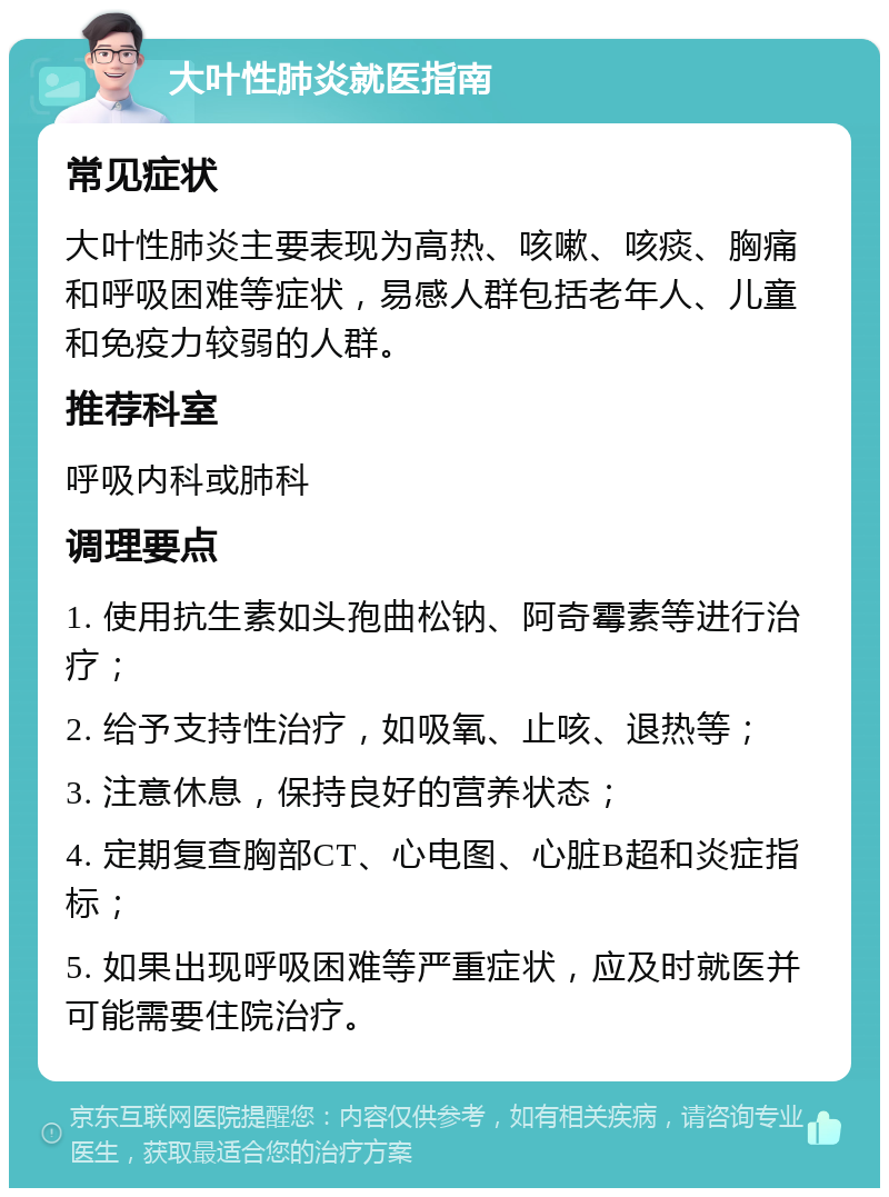 大叶性肺炎就医指南 常见症状 大叶性肺炎主要表现为高热、咳嗽、咳痰、胸痛和呼吸困难等症状，易感人群包括老年人、儿童和免疫力较弱的人群。 推荐科室 呼吸内科或肺科 调理要点 1. 使用抗生素如头孢曲松钠、阿奇霉素等进行治疗； 2. 给予支持性治疗，如吸氧、止咳、退热等； 3. 注意休息，保持良好的营养状态； 4. 定期复查胸部CT、心电图、心脏B超和炎症指标； 5. 如果出现呼吸困难等严重症状，应及时就医并可能需要住院治疗。