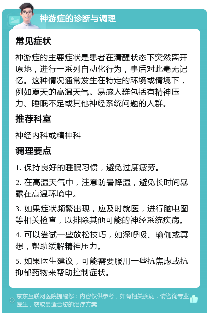 神游症的诊断与调理 常见症状 神游症的主要症状是患者在清醒状态下突然离开原地，进行一系列自动化行为，事后对此毫无记忆。这种情况通常发生在特定的环境或情境下，例如夏天的高温天气。易感人群包括有精神压力、睡眠不足或其他神经系统问题的人群。 推荐科室 神经内科或精神科 调理要点 1. 保持良好的睡眠习惯，避免过度疲劳。 2. 在高温天气中，注意防暑降温，避免长时间暴露在高温环境中。 3. 如果症状频繁出现，应及时就医，进行脑电图等相关检查，以排除其他可能的神经系统疾病。 4. 可以尝试一些放松技巧，如深呼吸、瑜伽或冥想，帮助缓解精神压力。 5. 如果医生建议，可能需要服用一些抗焦虑或抗抑郁药物来帮助控制症状。