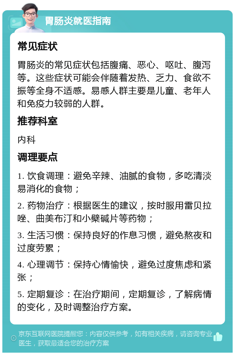 胃肠炎就医指南 常见症状 胃肠炎的常见症状包括腹痛、恶心、呕吐、腹泻等。这些症状可能会伴随着发热、乏力、食欲不振等全身不适感。易感人群主要是儿童、老年人和免疫力较弱的人群。 推荐科室 内科 调理要点 1. 饮食调理：避免辛辣、油腻的食物，多吃清淡易消化的食物； 2. 药物治疗：根据医生的建议，按时服用雷贝拉唑、曲美布汀和小檗碱片等药物； 3. 生活习惯：保持良好的作息习惯，避免熬夜和过度劳累； 4. 心理调节：保持心情愉快，避免过度焦虑和紧张； 5. 定期复诊：在治疗期间，定期复诊，了解病情的变化，及时调整治疗方案。