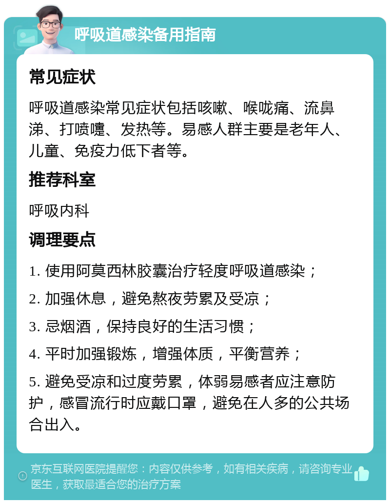 呼吸道感染备用指南 常见症状 呼吸道感染常见症状包括咳嗽、喉咙痛、流鼻涕、打喷嚏、发热等。易感人群主要是老年人、儿童、免疫力低下者等。 推荐科室 呼吸内科 调理要点 1. 使用阿莫西林胶囊治疗轻度呼吸道感染； 2. 加强休息，避免熬夜劳累及受凉； 3. 忌烟酒，保持良好的生活习惯； 4. 平时加强锻炼，增强体质，平衡营养； 5. 避免受凉和过度劳累，体弱易感者应注意防护，感冒流行时应戴口罩，避免在人多的公共场合出入。