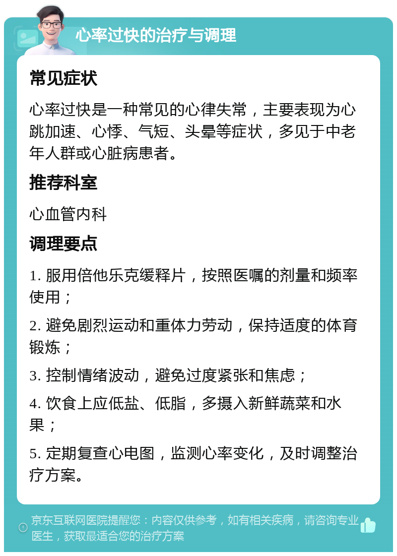 心率过快的治疗与调理 常见症状 心率过快是一种常见的心律失常，主要表现为心跳加速、心悸、气短、头晕等症状，多见于中老年人群或心脏病患者。 推荐科室 心血管内科 调理要点 1. 服用倍他乐克缓释片，按照医嘱的剂量和频率使用； 2. 避免剧烈运动和重体力劳动，保持适度的体育锻炼； 3. 控制情绪波动，避免过度紧张和焦虑； 4. 饮食上应低盐、低脂，多摄入新鲜蔬菜和水果； 5. 定期复查心电图，监测心率变化，及时调整治疗方案。