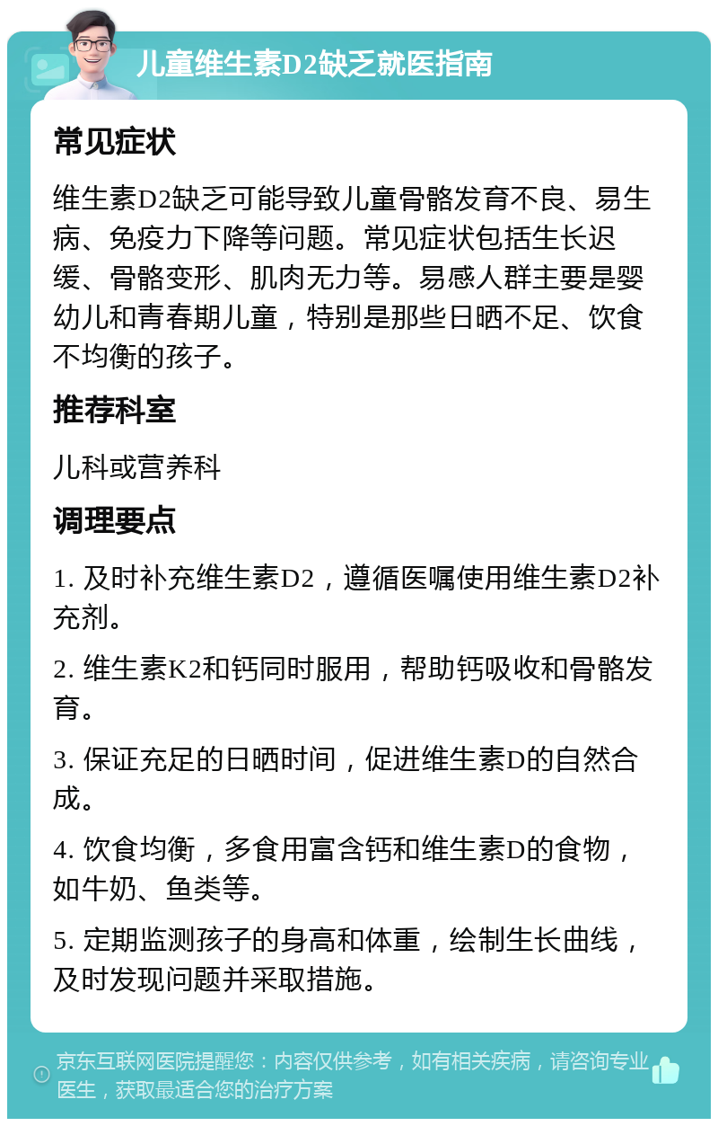 儿童维生素D2缺乏就医指南 常见症状 维生素D2缺乏可能导致儿童骨骼发育不良、易生病、免疫力下降等问题。常见症状包括生长迟缓、骨骼变形、肌肉无力等。易感人群主要是婴幼儿和青春期儿童，特别是那些日晒不足、饮食不均衡的孩子。 推荐科室 儿科或营养科 调理要点 1. 及时补充维生素D2，遵循医嘱使用维生素D2补充剂。 2. 维生素K2和钙同时服用，帮助钙吸收和骨骼发育。 3. 保证充足的日晒时间，促进维生素D的自然合成。 4. 饮食均衡，多食用富含钙和维生素D的食物，如牛奶、鱼类等。 5. 定期监测孩子的身高和体重，绘制生长曲线，及时发现问题并采取措施。