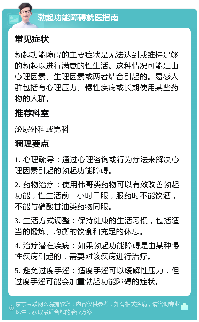 勃起功能障碍就医指南 常见症状 勃起功能障碍的主要症状是无法达到或维持足够的勃起以进行满意的性生活。这种情况可能是由心理因素、生理因素或两者结合引起的。易感人群包括有心理压力、慢性疾病或长期使用某些药物的人群。 推荐科室 泌尿外科或男科 调理要点 1. 心理疏导：通过心理咨询或行为疗法来解决心理因素引起的勃起功能障碍。 2. 药物治疗：使用伟哥类药物可以有效改善勃起功能，性生活前一小时口服，服药时不能饮酒，不能与硝酸甘油类药物同服。 3. 生活方式调整：保持健康的生活习惯，包括适当的锻炼、均衡的饮食和充足的休息。 4. 治疗潜在疾病：如果勃起功能障碍是由某种慢性疾病引起的，需要对该疾病进行治疗。 5. 避免过度手淫：适度手淫可以缓解性压力，但过度手淫可能会加重勃起功能障碍的症状。