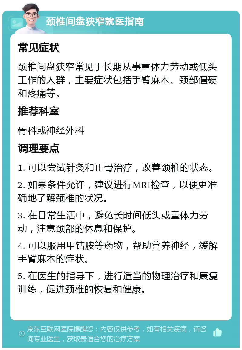 颈椎间盘狭窄就医指南 常见症状 颈椎间盘狭窄常见于长期从事重体力劳动或低头工作的人群，主要症状包括手臂麻木、颈部僵硬和疼痛等。 推荐科室 骨科或神经外科 调理要点 1. 可以尝试针灸和正骨治疗，改善颈椎的状态。 2. 如果条件允许，建议进行MRI检查，以便更准确地了解颈椎的状况。 3. 在日常生活中，避免长时间低头或重体力劳动，注意颈部的休息和保护。 4. 可以服用甲钴胺等药物，帮助营养神经，缓解手臂麻木的症状。 5. 在医生的指导下，进行适当的物理治疗和康复训练，促进颈椎的恢复和健康。