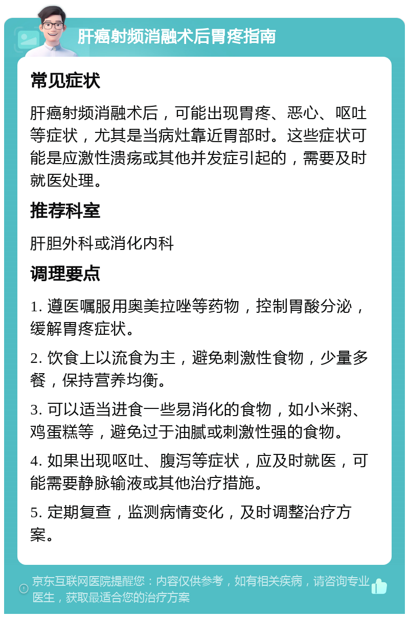 肝癌射频消融术后胃疼指南 常见症状 肝癌射频消融术后，可能出现胃疼、恶心、呕吐等症状，尤其是当病灶靠近胃部时。这些症状可能是应激性溃疡或其他并发症引起的，需要及时就医处理。 推荐科室 肝胆外科或消化内科 调理要点 1. 遵医嘱服用奥美拉唑等药物，控制胃酸分泌，缓解胃疼症状。 2. 饮食上以流食为主，避免刺激性食物，少量多餐，保持营养均衡。 3. 可以适当进食一些易消化的食物，如小米粥、鸡蛋糕等，避免过于油腻或刺激性强的食物。 4. 如果出现呕吐、腹泻等症状，应及时就医，可能需要静脉输液或其他治疗措施。 5. 定期复查，监测病情变化，及时调整治疗方案。