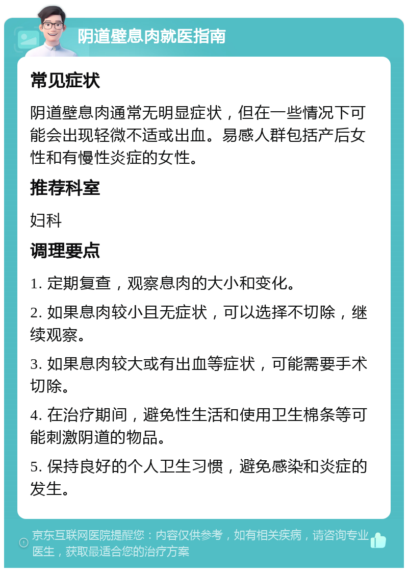 阴道壁息肉就医指南 常见症状 阴道壁息肉通常无明显症状，但在一些情况下可能会出现轻微不适或出血。易感人群包括产后女性和有慢性炎症的女性。 推荐科室 妇科 调理要点 1. 定期复查，观察息肉的大小和变化。 2. 如果息肉较小且无症状，可以选择不切除，继续观察。 3. 如果息肉较大或有出血等症状，可能需要手术切除。 4. 在治疗期间，避免性生活和使用卫生棉条等可能刺激阴道的物品。 5. 保持良好的个人卫生习惯，避免感染和炎症的发生。