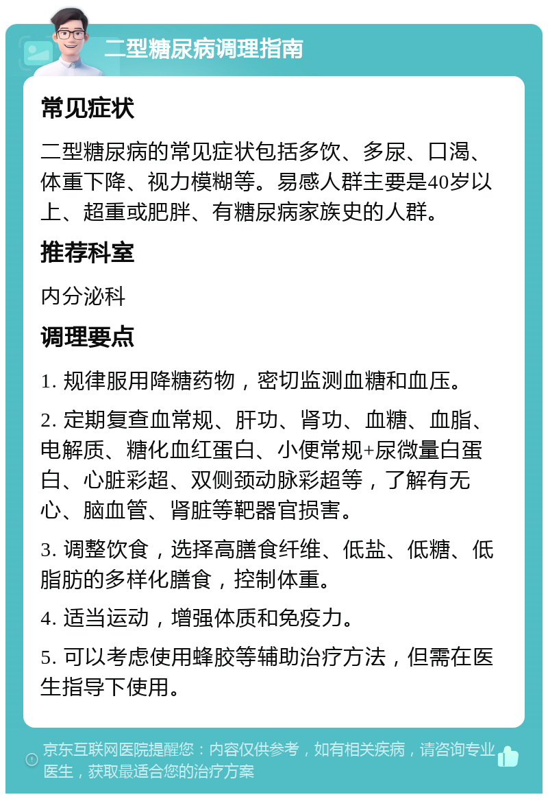 二型糖尿病调理指南 常见症状 二型糖尿病的常见症状包括多饮、多尿、口渴、体重下降、视力模糊等。易感人群主要是40岁以上、超重或肥胖、有糖尿病家族史的人群。 推荐科室 内分泌科 调理要点 1. 规律服用降糖药物，密切监测血糖和血压。 2. 定期复查血常规、肝功、肾功、血糖、血脂、电解质、糖化血红蛋白、小便常规+尿微量白蛋白、心脏彩超、双侧颈动脉彩超等，了解有无心、脑血管、肾脏等靶器官损害。 3. 调整饮食，选择高膳食纤维、低盐、低糖、低脂肪的多样化膳食，控制体重。 4. 适当运动，增强体质和免疫力。 5. 可以考虑使用蜂胶等辅助治疗方法，但需在医生指导下使用。